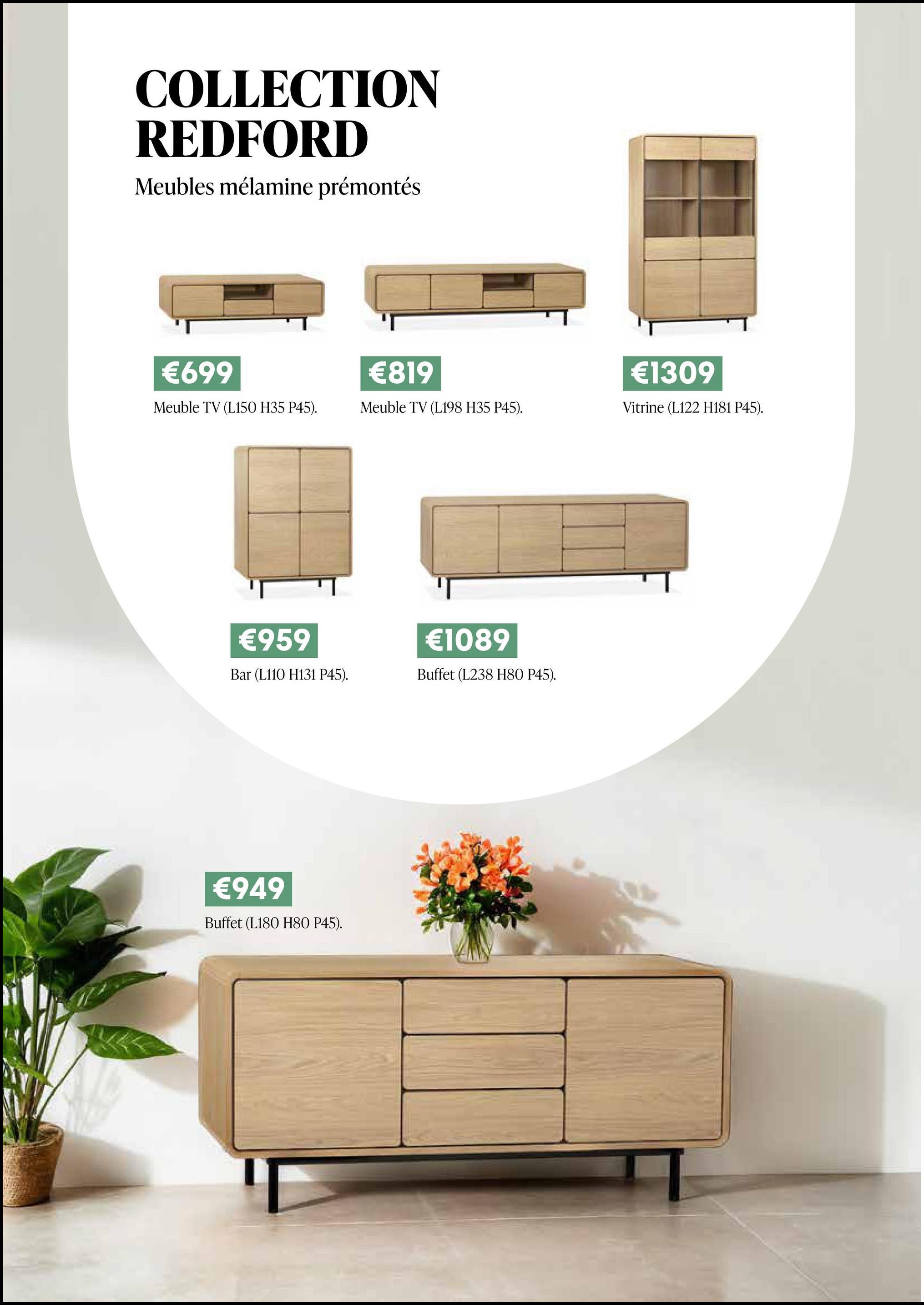 COLLECTION
REDFORD
Meubles mélamine prémontés
€699
€819
Meuble TV (L150 H35 P45).
Meuble TV (L198 H35 P45).
€959
Bar (L110 H131 P45).
€1089
Buffet (L238 H80 P45).
€949
Buffet (L180 H80 P45).
€1309
Vitrine (L122 H181 P45).