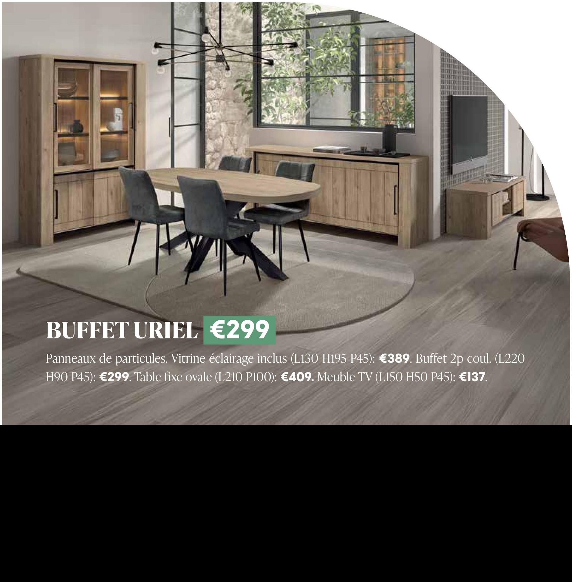 BUFFET URIEL €299
Panneaux de particules. Vitrine éclairage inclus (L130 H195 P45): €389. Buffet 2p coul. (L220
H90 P45): €299. Table fixe ovale (L210 P100): €409. Meuble TV (L150 H50 P45): €137.